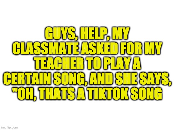 HELP | GUYS, HELP, MY CLASSMATE ASKED FOR MY TEACHER TO PLAY A CERTAIN SONG, AND SHE SAYS, "OH, THATS A TIKTOK SONG | image tagged in blank white template,this song sucks,help me | made w/ Imgflip meme maker