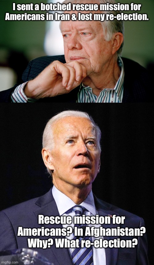 I sent a botched rescue mission for Americans in Iran & lost my re-election. Rescue mission for Americans? In Afghanistan?  Why? What re-ele | image tagged in jimmy carter,joe biden | made w/ Imgflip meme maker