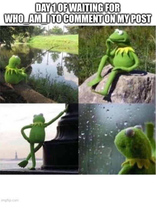 blank kermit waiting |  DAY 1 OF WAITING FOR WHO_AM_I TO COMMENT ON MY POST | image tagged in blank kermit waiting | made w/ Imgflip meme maker