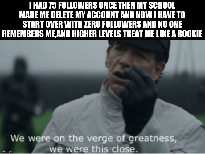 We were on the verge of greatness | I HAD 75 FOLLOWERS ONCE THEN MY SCHOOL MADE ME DELETE MY ACCOUNT AND NOW I HAVE TO START OVER WITH ZERO FOLLOWERS AND NO ONE REMEMBERS ME,AND HIGHER LEVELS TREAT ME LIKE A ROOKIE | image tagged in we were on the verge of greatness | made w/ Imgflip meme maker