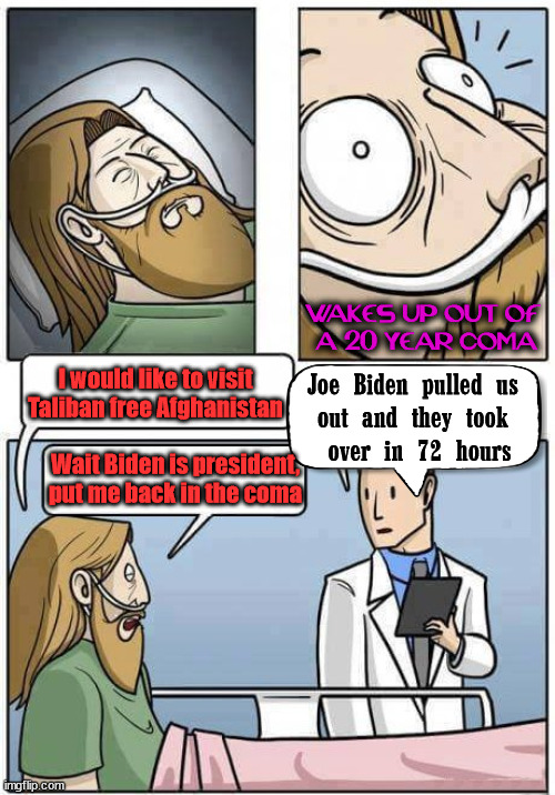 Coma | WAKES UP OUT OF 
A 20 YEAR COMA; I would like to visit Taliban free Afghanistan; Joe Biden pulled us 
out and they took 
over in 72 hours; Wait Biden is president, put me back in the coma | image tagged in coma,political meme | made w/ Imgflip meme maker
