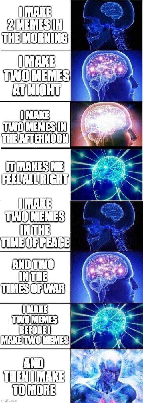 I MAKE 2 MEMES IN THE MORNING; I MAKE TWO MEMES AT NIGHT; I MAKE TWO MEMES IN THE AFTERNOON; IT MAKES ME FEEL ALL RIGHT; I MAKE TWO MEMES IN THE TIME OF PEACE; AND TWO IN THE TIMES OF WAR; I MAKE TWO MEMES BEFORE I MAKE TWO MEMES; AND THEN I MAKE TO MORE | image tagged in memes,expanding brain,brain mind expanding | made w/ Imgflip meme maker
