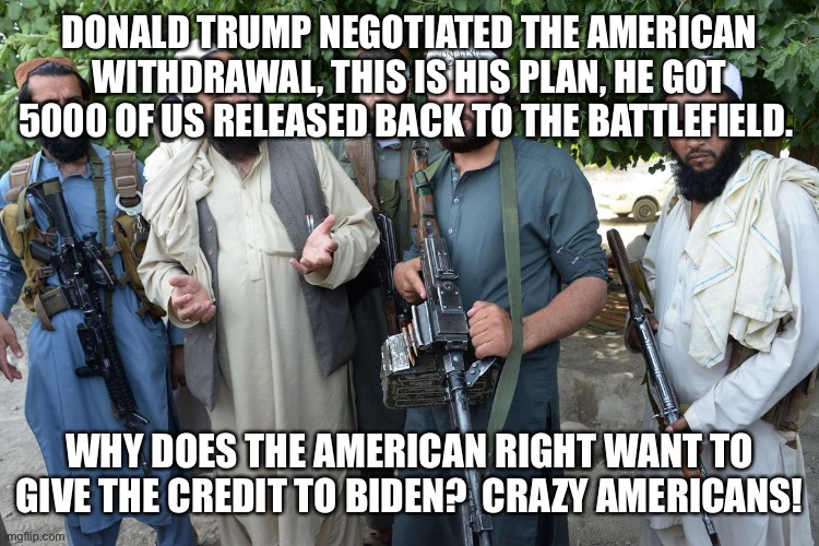 Confused Taliban |  DONALD TRUMP NEGOTIATED THE AMERICAN WITHDRAWAL, THIS IS HIS PLAN, HE GOT 5000 OF US RELEASED BACK TO THE BATTLEFIELD. WHY DOES THE AMERICAN RIGHT WANT TO GIVE THE CREDIT TO BIDEN?  CRAZY AMERICANS! | image tagged in confused taliban | made w/ Imgflip meme maker
