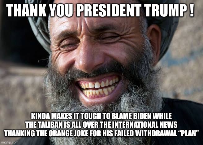 Taliban laugh | THANK YOU PRESIDENT TRUMP ! KINDA MAKES IT TOUGH TO BLAME BIDEN WHILE THE TALIBAN IS ALL OVER THE INTERNATIONAL NEWS THANKING THE ORANGE JOKE FOR HIS FAILED WITHDRAWAL “PLAN” | image tagged in taliban laugh | made w/ Imgflip meme maker