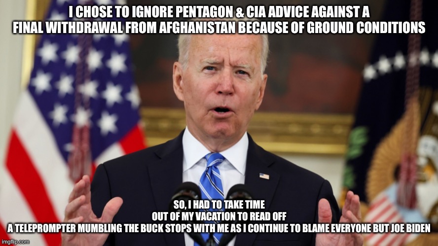 Afghanistan Fiasco- Joe Biden Says The Buck Stops With Me! | I CHOSE TO IGNORE PENTAGON & CIA ADVICE AGAINST A FINAL WITHDRAWAL FROM AFGHANISTAN BECAUSE OF GROUND CONDITIONS; SO, I HAD TO TAKE TIME OUT OF MY VACATION TO READ OFF A TELEPROMPTER MUMBLING THE BUCK STOPS WITH ME AS I CONTINUE TO BLAME EVERYONE BUT JOE BIDEN | image tagged in biden afghanistan,biden blaming everyone,afghanistan debacle,political meme,united states afghanistan | made w/ Imgflip meme maker