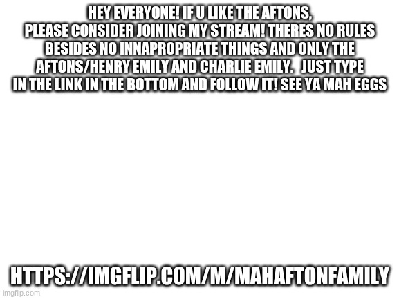 Blank White Template | HEY EVERYONE! IF U LIKE THE AFTONS, PLEASE CONSIDER JOINING MY STREAM! THERES NO RULES BESIDES NO INNAPROPRIATE THINGS AND ONLY THE AFTONS/HENRY EMILY AND CHARLIE EMILY.   JUST TYPE IN THE LINK IN THE BOTTOM AND FOLLOW IT! SEE YA MAH EGGS; HTTPS://IMGFLIP.COM/M/MAHAFTONFAMILY | image tagged in blank white template,eggs,spaghetti,ice cream,toast,coffee | made w/ Imgflip meme maker