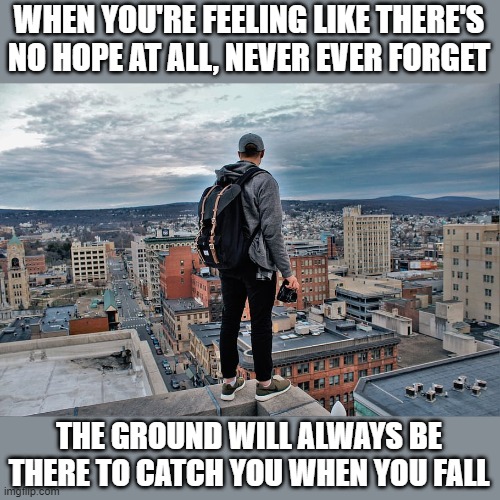 WHEN YOU'RE FEELING LIKE THERE'S NO HOPE AT ALL, NEVER EVER FORGET THE GROUND WILL ALWAYS BE THERE TO CATCH YOU WHEN YOU FALL | made w/ Imgflip meme maker