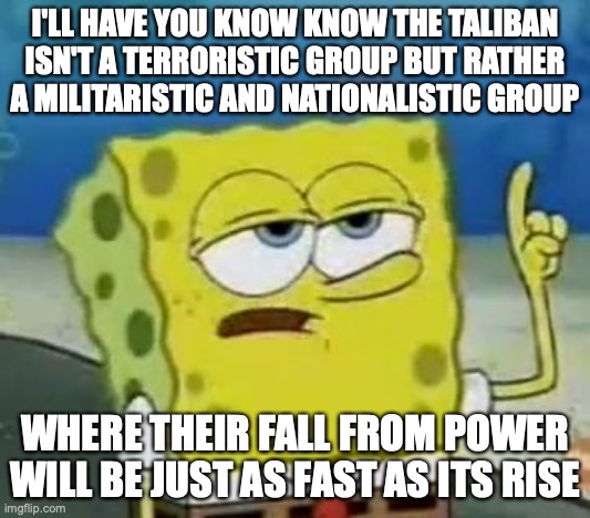 Taliban | I'LL HAVE YOU KNOW KNOW THE TALIBAN ISN'T A TERRORISTIC GROUP BUT RATHER A MILITARISTIC AND NATIONALISTIC GROUP; WHERE THEIR FALL FROM POWER WILL BE JUST AS FAST AS ITS RISE | image tagged in memes,i'll have you know spongebob,taliban | made w/ Imgflip meme maker