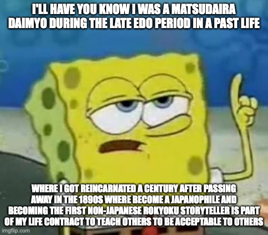 My Past Life | I'LL HAVE YOU KNOW I WAS A MATSUDAIRA DAIMYO DURING THE LATE EDO PERIOD IN A PAST LIFE; WHERE I GOT REINCARNATED A CENTURY AFTER PASSING AWAY IN THE 1890S WHERE BECOME A JAPANOPHILE AND BECOMING THE FIRST NON-JAPANESE ROKYOKU STORYTELLER IS PART OF MY LIFE CONTRACT TO TEACH OTHERS TO BE ACCEPTABLE TO OTHERS | image tagged in memes,i'll have you know spongebob,past life | made w/ Imgflip meme maker