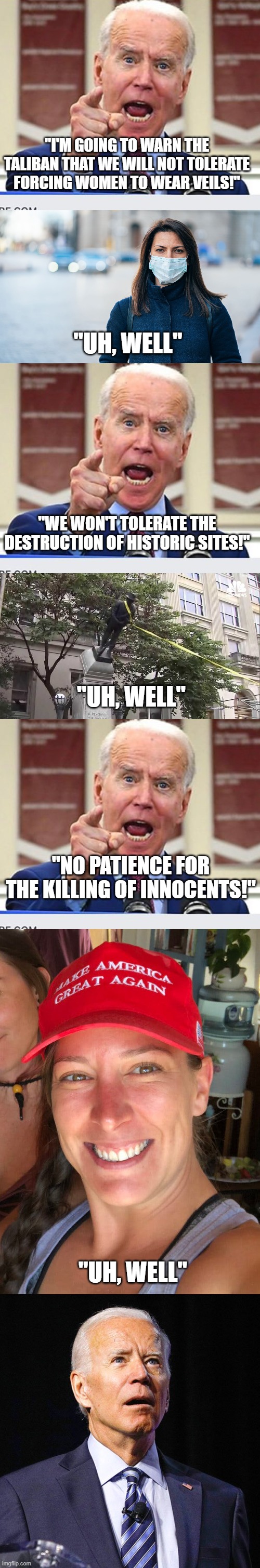 Biden being tough, and hypocritical | "I'M GOING TO WARN THE TALIBAN THAT WE WILL NOT TOLERATE FORCING WOMEN TO WEAR VEILS!"; "UH, WELL"; "WE WON'T TOLERATE THE DESTRUCTION OF HISTORIC SITES!"; "UH, WELL"; "NO PATIENCE FOR THE KILLING OF INNOCENTS!"; "UH, WELL" | image tagged in joe biden no malarkey,confederate statue,ashli babbitt,joe biden | made w/ Imgflip meme maker
