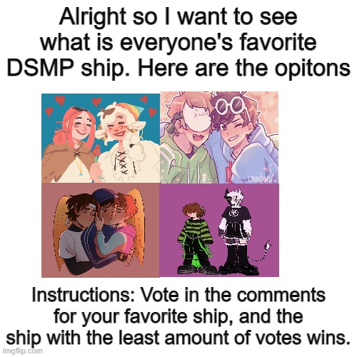 POLL FOR FAVORITE DSMP SHIP!!!! CAST YOUR VOTE!!!! | Alright so I want to see what is everyone's favorite DSMP ship. Here are the opitons; Instructions: Vote in the comments for your favorite ship, and the ship with the least amount of votes wins. | image tagged in memes,blank transparent square | made w/ Imgflip meme maker