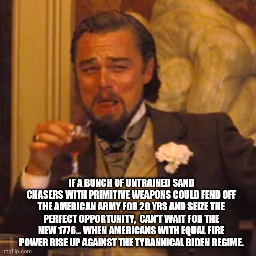 The Biden regime | IF A BUNCH OF UNTRAINED SAND CHASERS WITH PRIMITIVE WEAPONS COULD FEND OFF THE AMERICAN ARMY FOR 20 YRS AND SEIZE THE PERFECT OPPORTUNITY,  CAN'T WAIT FOR THE NEW 1776... WHEN AMERICANS WITH EQUAL FIRE POWER RISE UP AGAINST THE TYRANNICAL BIDEN REGIME. | image tagged in memes,laughing leo,biden,democrats,corruption,deep state | made w/ Imgflip meme maker