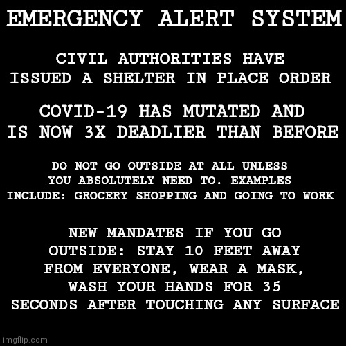 EAS Scenario: COVID-19 Mutates into something deadlier... | CIVIL AUTHORITIES HAVE ISSUED A SHELTER IN PLACE ORDER; EMERGENCY ALERT SYSTEM; COVID-19 HAS MUTATED AND IS NOW 3X DEADLIER THAN BEFORE; DO NOT GO OUTSIDE AT ALL UNLESS YOU ABSOLUTELY NEED TO. EXAMPLES INCLUDE: GROCERY SHOPPING AND GOING TO WORK; NEW MANDATES IF YOU GO OUTSIDE: STAY 10 FEET AWAY FROM EVERYONE, WEAR A MASK, WASH YOUR HANDS FOR 35 SECONDS AFTER TOUCHING ANY SURFACE | image tagged in memes,blank transparent square,emergency alert | made w/ Imgflip meme maker