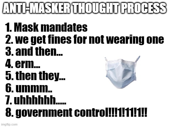 Blank White Template | ANTI-MASKER THOUGHT PROCESS; 1. Mask mandates
2. we get fines for not wearing one
3. and then...
4. erm...
5. then they...
6. ummm..
7. uhhhhhh.....
8. government control!!!1!11!1!! | image tagged in blank white template | made w/ Imgflip meme maker