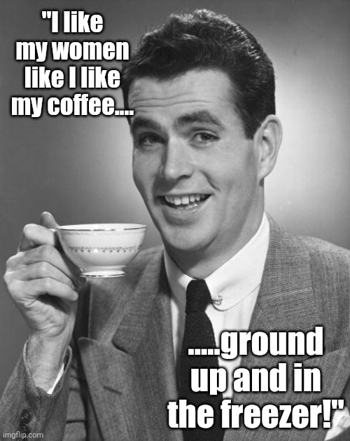 Man drinking coffee | "I like my women like I like my coffee.... .....ground up and in the freezer!" | image tagged in man drinking coffee | made w/ Imgflip meme maker