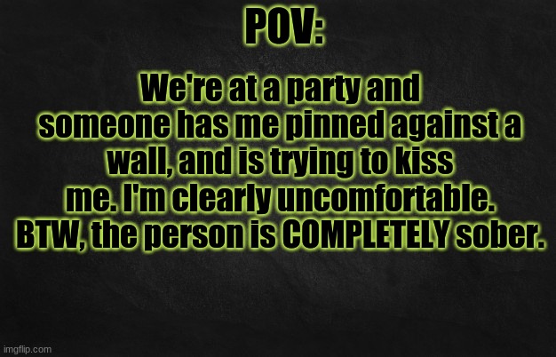 These are gonna get worse and worse XDDD | We're at a party and someone has me pinned against a wall, and is trying to kiss me. I'm clearly uncomfortable. BTW, the person is COMPLETELY sober. | image tagged in pov template | made w/ Imgflip meme maker