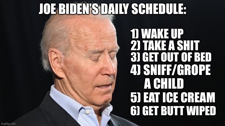 Sleepy Joe’s Daily Schedule | JOE BIDEN’S DAILY SCHEDULE:; 1) WAKE UP; 2) TAKE A SHIT; 3) GET OUT OF BED; 4) SNIFF/GROPE       A CHILD; 5) EAT ICE CREAM; 6) GET BUTT WIPED | image tagged in sleepy joe biden,memes,schedule,bathroom humor,ice cream,child | made w/ Imgflip meme maker
