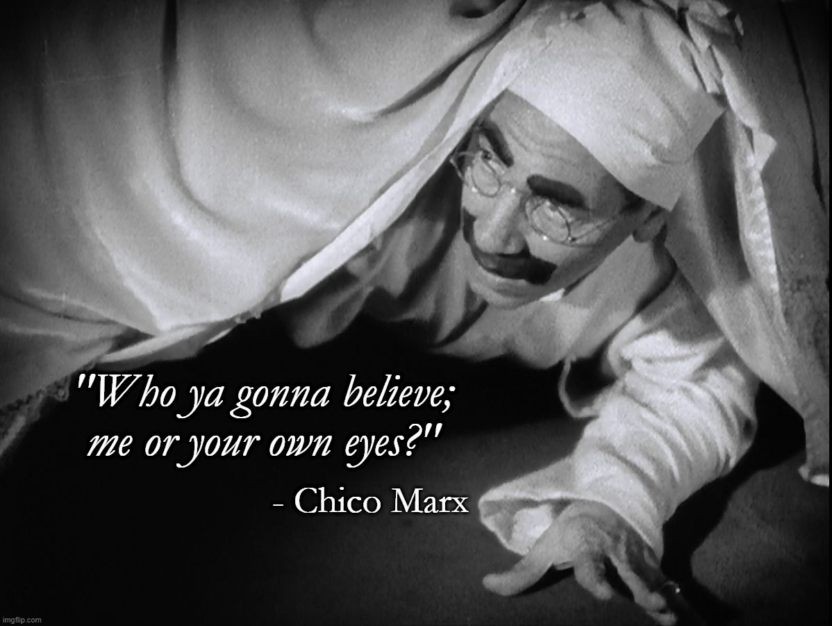 Chico Marx Quote from Duck Soup | "Who ya gonna believe; me or your own eyes?"; - Chico Marx | image tagged in marx,movie quotes | made w/ Imgflip meme maker