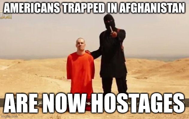 The Taliban are blocking access to the airport.  Anyone who isn't out, isn't getting out. | AMERICANS TRAPPED IN AFGHANISTAN; ARE NOW HOSTAGES | image tagged in isis hostage | made w/ Imgflip meme maker