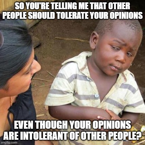 Opinions Are Like @$$holes - Everyone Has One - But @$$holes Can't Distinguish Themselves As People From Their Own Opinions | SO YOU'RE TELLING ME THAT OTHER PEOPLE SHOULD TOLERATE YOUR OPINIONS; EVEN THOUGH YOUR OPINIONS ARE INTOLERANT OF OTHER PEOPLE? | image tagged in third world skeptical kid,opinions,beliefs,people,tolerance,intolerance | made w/ Imgflip meme maker