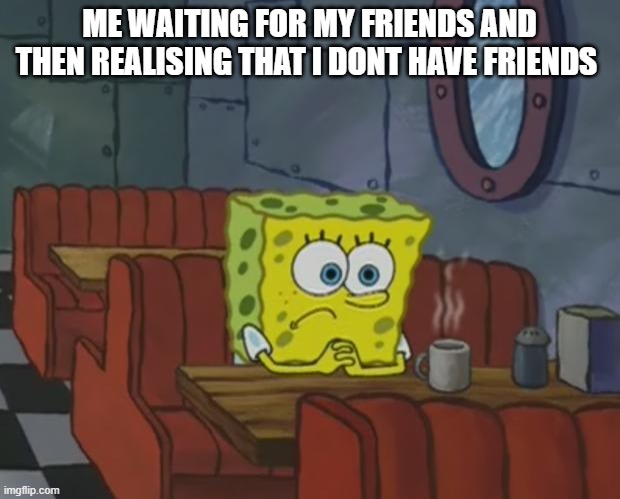 Spongebob Waiting | ME WAITING FOR MY FRIENDS AND THEN REALISING THAT I DONT HAVE FRIENDS | image tagged in spongebob waiting | made w/ Imgflip meme maker