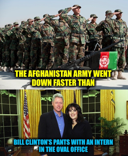 Sadly this sounds like a Johnny Carson joke | THE AFGHANISTAN ARMY WENT 
DOWN FASTER THAN; BILL CLINTON’S PANTS WITH AN INTERN 
IN THE OVAL OFFICE | image tagged in afghanistan,bill clinton | made w/ Imgflip meme maker