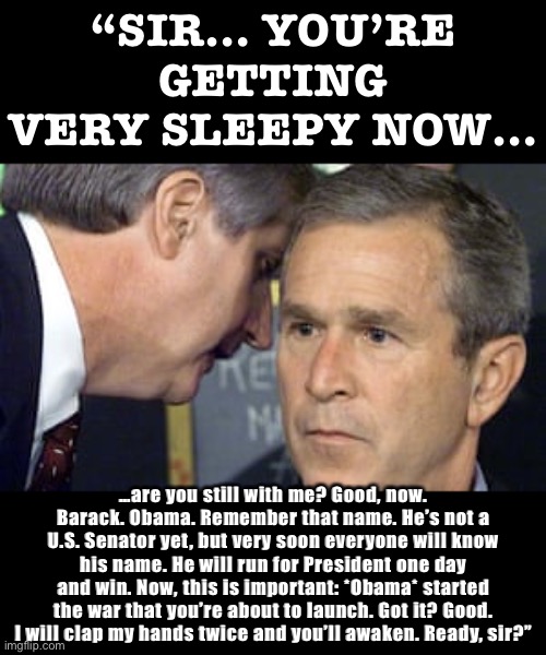 George Bush 9/11 | “SIR… YOU’RE GETTING VERY SLEEPY NOW…; …are you still with me? Good, now. Barack. Obama. Remember that name. He’s not a U.S. Senator yet, but very soon everyone will know his name. He will run for President one day and win. Now, this is important: *Obama* started the war that you’re about to launch. Got it? Good. I will clap my hands twice and you’ll awaken. Ready, sir?” | image tagged in george bush 9/11 | made w/ Imgflip meme maker
