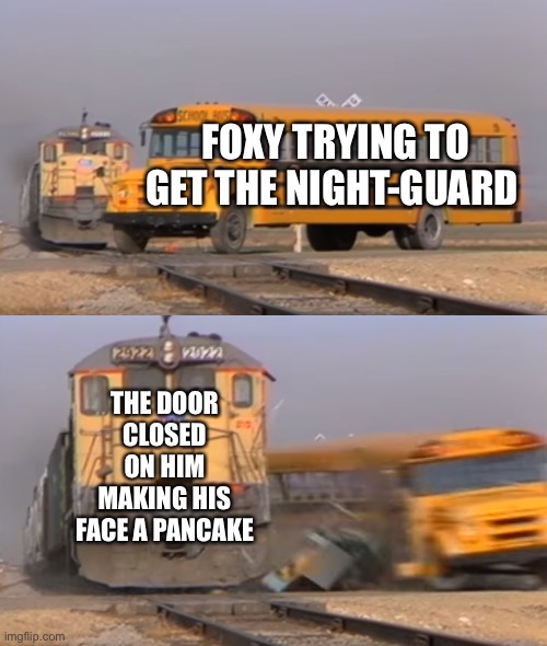 Fnaf :> | FOXY TRYING TO GET THE NIGHT-GUARD; THE DOOR CLOSED ON HIM MAKING HIS FACE A PANCAKE | image tagged in a train hitting a school bus | made w/ Imgflip meme maker