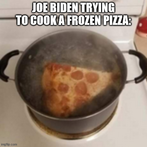 Boiling pizza | JOE BIDEN TRYING TO COOK A FROZEN PIZZA: | image tagged in boiling pizza | made w/ Imgflip meme maker