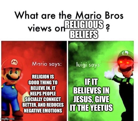 I’m an atheist and I still think Luigi is bad in this context | RELIGIOUS BELIEFS; RELIGION IS GOOD THING TO BELIEVE IN. IT HELPS PEOPLE SOCIALLY CONNECT BETTER, AND REDUCES NEGATIVE EMOTIONS; IF IT BELIEVES IN JESUS, GIVE IT THE YEETUS | image tagged in mario bros views | made w/ Imgflip meme maker