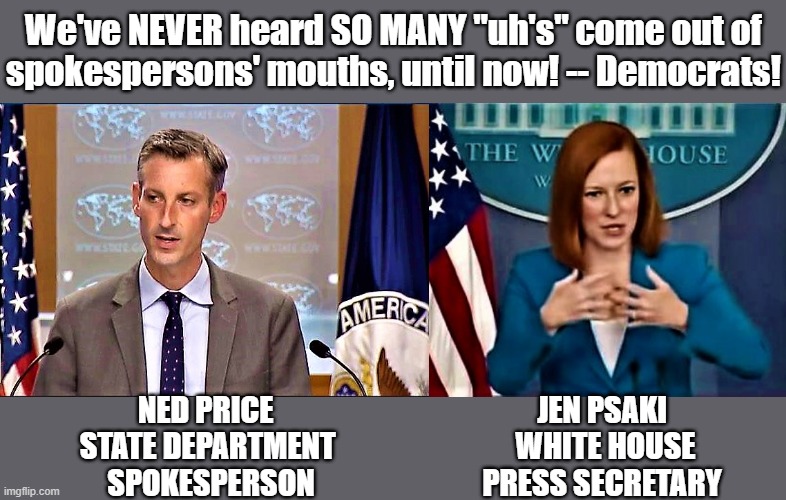 ned price, state department and jen psaki, white house press secretary | We've NEVER heard SO MANY "uh's" come out of
spokespersons' mouths, until now! -- Democrats! NED PRICE                                            JEN PSAKI
STATE DEPARTMENT                              WHITE HOUSE  
       SPOKESPERSON                            PRESS SECRETARY | image tagged in political meme,political correctness,jen psaki,white house,uh,spokesperson | made w/ Imgflip meme maker