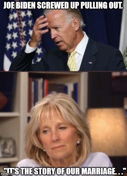 Get the feeling Joe does it all the time. . . | JOE BIDEN SCREWED UP PULLING OUT. "IT'S THE STORY OF OUR MARRIAGE. . ." | image tagged in joe biden worries,jill biden meme,political humor,humor | made w/ Imgflip meme maker