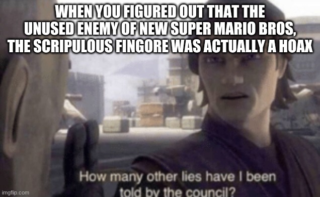 How many other lies have i been told by the council | WHEN YOU FIGURED OUT THAT THE UNUSED ENEMY OF NEW SUPER MARIO BROS, THE SCRIPULOUS FINGORE WAS ACTUALLY A HOAX | image tagged in how many other lies have i been told by the council,super mario,hoax | made w/ Imgflip meme maker