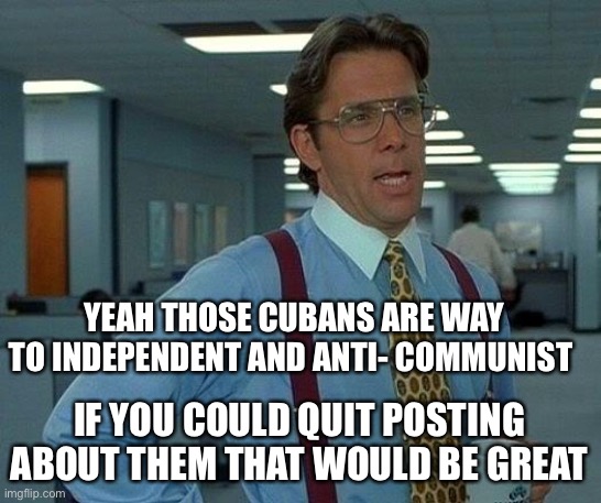 That Would Be Great Meme | YEAH THOSE CUBANS ARE WAY TO INDEPENDENT AND ANTI- COMMUNIST IF YOU COULD QUIT POSTING ABOUT THEM THAT WOULD BE GREAT | image tagged in memes,that would be great | made w/ Imgflip meme maker