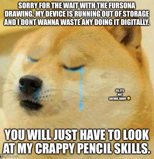 Not really a meme but just an apology to anyone waiting to see the OC. |  SORRY FOR THE WAIT WITH THE FURSONA DRAWING. MY DEVICE IS RUNNING OUT OF STORAGE AND I DONT WANNA WASTE ANY DOING IT DIGITALLY. P.S. IT’S NOT ANTHRO, SORRY 😐; YOU WILL JUST HAVE TO LOOK AT MY CRAPPY PENCIL SKILLS. | image tagged in sad doge | made w/ Imgflip meme maker