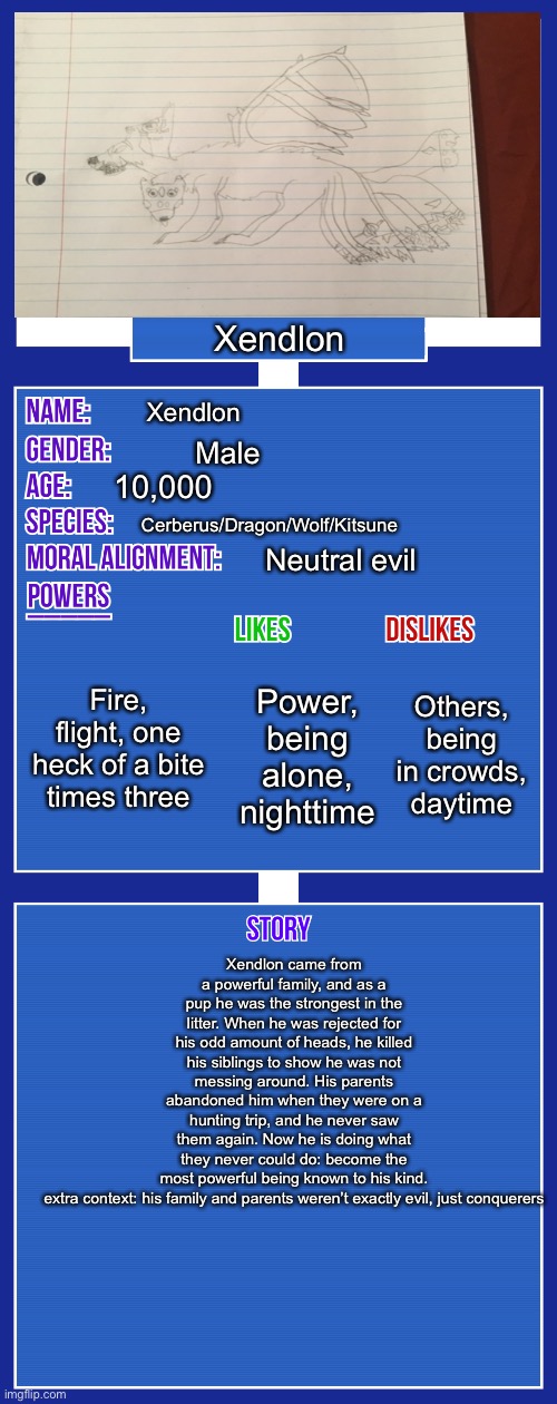 Sorry for the bad quality. You can also rate the art 1/10 |  Xendlon; Xendlon; Male; 10,000; Cerberus/Dragon/Wolf/Kitsune; Neutral evil; Fire, flight, one heck of a bite times three; Others, being in crowds, daytime; Power, being alone, nighttime; Xendlon came from a powerful family, and as a pup he was the strongest in the litter. When he was rejected for his odd amount of heads, he killed his siblings to show he was not messing around. His parents abandoned him when they were on a hunting trip, and he never saw them again. Now he is doing what they never could do: become the most powerful being known to his kind.

extra context: his family and parents weren’t exactly evil, just conquerors | image tagged in oc full showcase v2,furry | made w/ Imgflip meme maker
