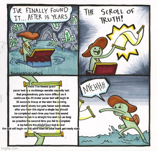 The fitness gram pacer test is a multistage aerobic capacity test | Hello The fitness gram pacer test is a multistage aerobic capacity test that progressively gets more difficult as it continues the 20 meter pacer test will begin in 30 seconds lineup at the start the running speed starts slowly but gets faster each minute after you hear this signal a single lap should be completed each time you hear this sound remember to run in a straight line and run as long as possible the second time you fail to complete a lap before the sound your test is over the test will begin on the word start on your mark get ready start | image tagged in memes,the scroll of truth | made w/ Imgflip meme maker