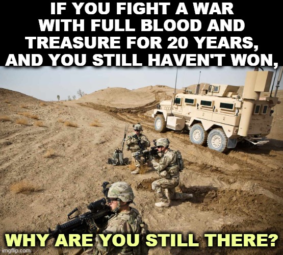 You don't validate American deaths by sending in more Americans to die. | IF YOU FIGHT A WAR WITH FULL BLOOD AND TREASURE FOR 20 YEARS, AND YOU STILL HAVEN'T WON, WHY ARE YOU STILL THERE? | image tagged in afghanistan,endless,war | made w/ Imgflip meme maker