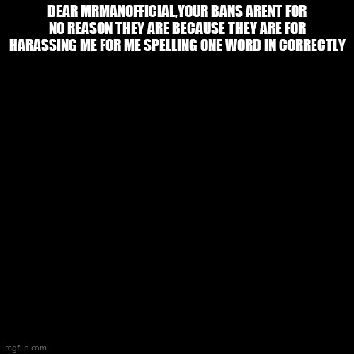 Blank Transparent Square | DEAR MRMANOFFICIAL,YOUR BANS ARENT FOR NO REASON THEY ARE BECAUSE THEY ARE FOR HARASSING ME FOR ME SPELLING ONE WORD IN CORRECTLY | image tagged in memes,blank transparent square | made w/ Imgflip meme maker