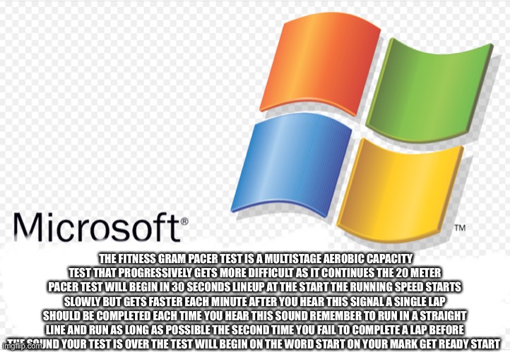 Microsoft The fitness gram pacer test is a multistage aerobic capacity test that progressively gets more difficult as it continu | THE FITNESS GRAM PACER TEST IS A MULTISTAGE AEROBIC CAPACITY TEST THAT PROGRESSIVELY GETS MORE DIFFICULT AS IT CONTINUES THE 20 METER PACER TEST WILL BEGIN IN 30 SECONDS LINEUP AT THE START THE RUNNING SPEED STARTS SLOWLY BUT GETS FASTER EACH MINUTE AFTER YOU HEAR THIS SIGNAL A SINGLE LAP SHOULD BE COMPLETED EACH TIME YOU HEAR THIS SOUND REMEMBER TO RUN IN A STRAIGHT LINE AND RUN AS LONG AS POSSIBLE THE SECOND TIME YOU FAIL TO COMPLETE A LAP BEFORE THE SOUND YOUR TEST IS OVER THE TEST WILL BEGIN ON THE WORD START ON YOUR MARK GET READY START | image tagged in windows | made w/ Imgflip meme maker