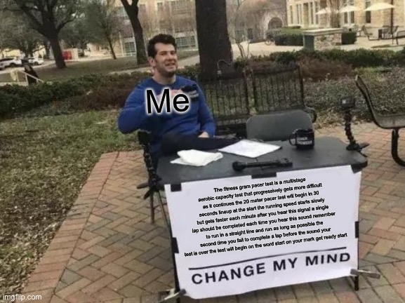 The fitness gram pacer test is a multistage aerobic capacity test that progressively gets more difficult as it continues the 20  | Me; The fitness gram pacer test is a multistage aerobic capacity test that progressively gets more difficult as it continues the 20 meter pacer test will begin in 30 seconds lineup at the start the running speed starts slowly but gets faster each minute after you hear this signal a single lap should be completed each time you hear this sound remember to run in a straight line and run as long as possible the second time you fail to complete a lap before the sound your test is over the test will begin on the word start on your mark get ready start | image tagged in memes,change my mind | made w/ Imgflip meme maker