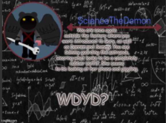 Science's template for scientists | You are once again outside the factory where you were introduced to Gary, as well as Darren and Sammy. You see Sammy guarding the entrance, wearing what looks to be a completely rubber outfit. She seems to be looking at her phone and giggling. WDYD? | image tagged in science's template for scientists | made w/ Imgflip meme maker