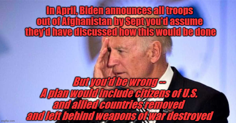 Joe Biden - Guilty of Incompetence | In April, Biden announces all troops
out of Afghanistan by Sept you'd assume
 they'd have discussed how this would be done; But you'd be wrong --
A plan would include citizens of U.S.
and allied countries removed 
and left behind weapons of war destroyed | image tagged in joe biden,incompetence,politics | made w/ Imgflip meme maker