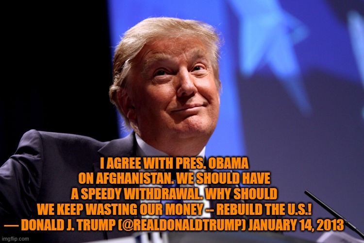 A speedy withdrawal from Afghanistan and rebuilding the Infrastructure.  He agrees with Biden. | I AGREE WITH PRES. OBAMA ON AFGHANISTAN. WE SHOULD HAVE A SPEEDY WITHDRAWAL. WHY SHOULD WE KEEP WASTING OUR MONEY -- REBUILD THE U.S.!

— DONALD J. TRUMP (@REALDONALDTRUMP) JANUARY 14, 2013 | image tagged in politics | made w/ Imgflip meme maker