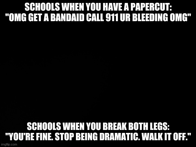 Blck | SCHOOLS WHEN YOU HAVE A PAPERCUT: "OMG GET A BANDAID CALL 911 UR BLEEDING OMG"; SCHOOLS WHEN YOU BREAK BOTH LEGS: "YOU'RE FINE. STOP BEING DRAMATIC. WALK IT OFF." | image tagged in blck | made w/ Imgflip meme maker