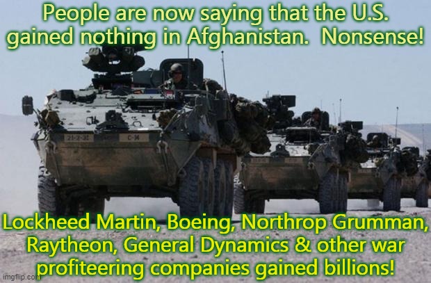 Follow the money. | People are now saying that the U.S. gained nothing in Afghanistan.  Nonsense! Lockheed Martin, Boeing, Northrop Grumman,
Raytheon, General Dynamics & other war
profiteering companies gained billions! | image tagged in military-convoy,foreign policy,corporate greed,american history | made w/ Imgflip meme maker