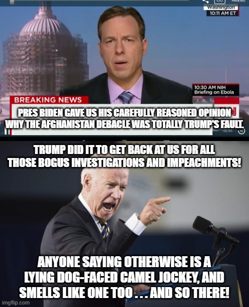 According to the Left, Trump caused Biden to be an incompetent C-in-C | PRES BIDEN GAVE US HIS CAREFULLY REASONED OPINION WHY THE AFGHANISTAN DEBACLE WAS TOTALLY TRUMP'S FAULT. TRUMP DID IT TO GET BACK AT US FOR ALL THOSE BOGUS INVESTIGATIONS AND IMPEACHMENTS! ANYONE SAYING OTHERWISE IS A LYING DOG-FACED CAMEL JOCKEY, AND SMELLS LIKE ONE TOO . . . AND SO THERE! | image tagged in trump,biden,cnn | made w/ Imgflip meme maker