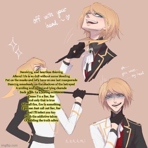 Togami | Deceiving, and heartless thieving
Afterall life is so dull without some bleeding

Put on the masks and let's have us one last masquerade
Dancing senselessly on the shadows of the betrayed
A smiling and crying and lying charade
Such is life for a boring existence


Cause I'm a liar, liar
And only that is true
Afterall fire, fire Is something
I pursue Just call out liar, liar
And I'll infect you too
With the addictive taboo
Of bidding the truth adieu | image tagged in togami | made w/ Imgflip meme maker
