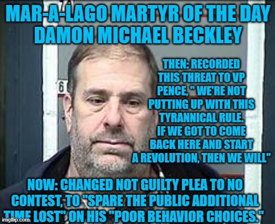 Is "Revolution," a "Poor Behavioral Choice?" | MAR-A-LAGO MARTYR OF THE DAY
DAMON MICHAEL BECKLEY; THEN: RECORDED THIS THREAT TO VP PENCE, " WE'RE NOT PUTTING UP WITH THIS TYRANNICAL RULE. IF WE GOT TO COME BACK HERE AND START A REVOLUTION, THEN WE WILL"; NOW: CHANGED NOT GUILTY PLEA TO NO CONTEST, TO "SPARE THE PUBLIC ADDITIONAL TIME LOST" ON HIS "POOR BEHAVIOR CHOICES." | image tagged in politics | made w/ Imgflip meme maker