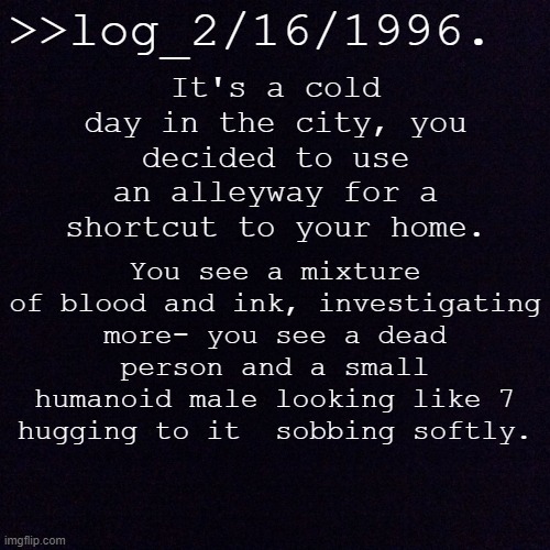 Black screen  | >>log_2/16/1996. It's a cold day in the city, you decided to use an alleyway for a shortcut to your home. You see a mixture of blood and ink, investigating more- you see a dead person and a small humanoid male looking like 7 hugging to it  sobbing softly. | image tagged in black screen | made w/ Imgflip meme maker